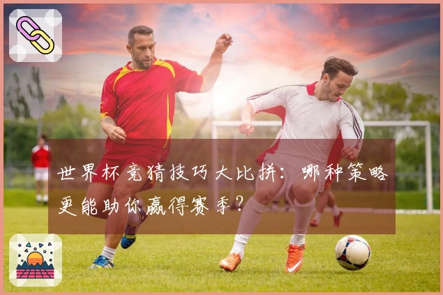 世界杯竞猜技巧大比拼：哪种策略更能助你赢得赛季？