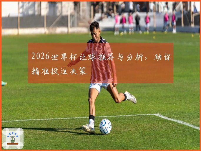 2026世界杯让球推荐与分析，助你精准投注决策