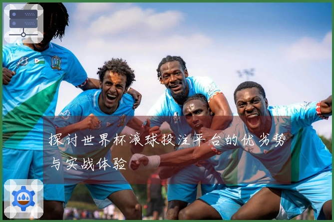 探讨世界杯滚球投注平台的优劣势与实战体验